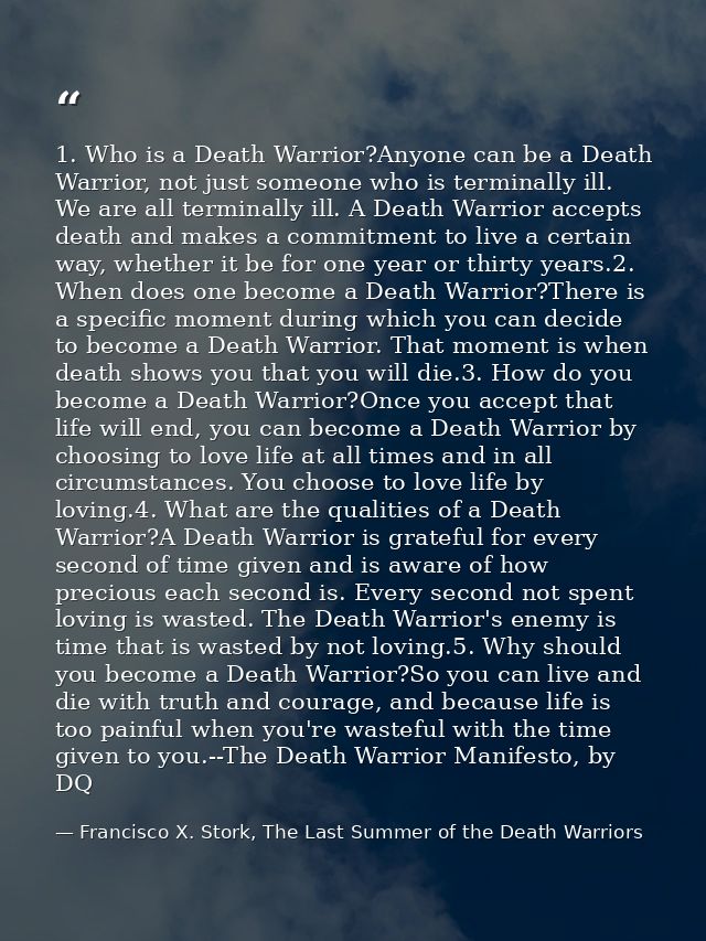 1. Who is a Death Warrior?Anyone can be a Death Warrior, not just someone who is terminally ill. We are all terminally i — Francisco X. Stork, The Last Summer of the Death Warriors