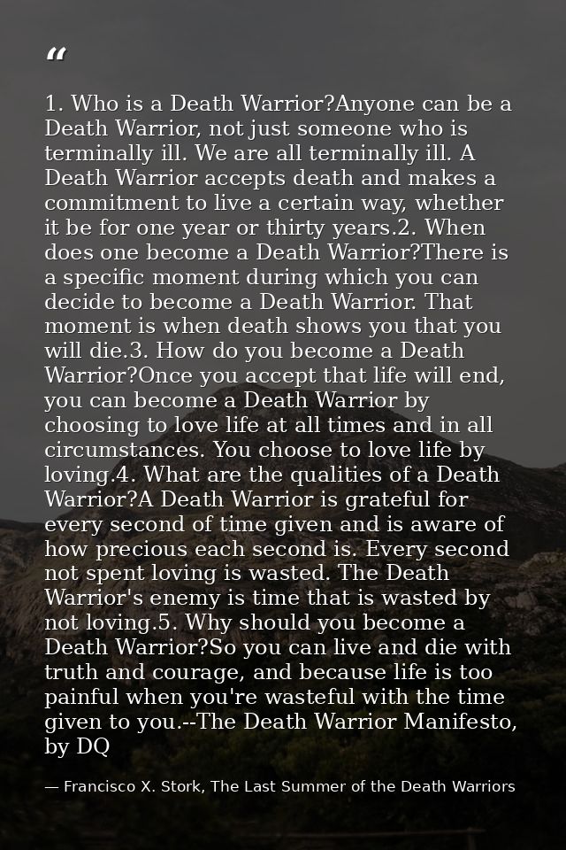 1. Who is a Death Warrior?Anyone can be a Death Warrior, not just someone who is terminally ill. We are all terminally i — Francisco X. Stork, The Last Summer of the Death Warriors