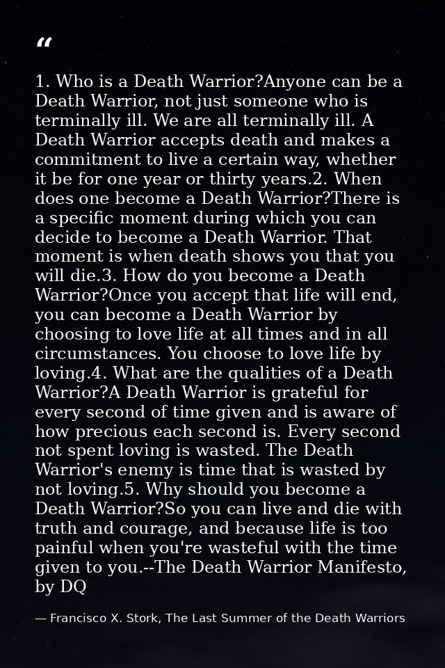 1. Who is a Death Warrior?Anyone can be a Death Warrior, not just someone who is terminally ill. We are all terminally i — Francisco X. Stork, The Last Summer of the Death Warriors