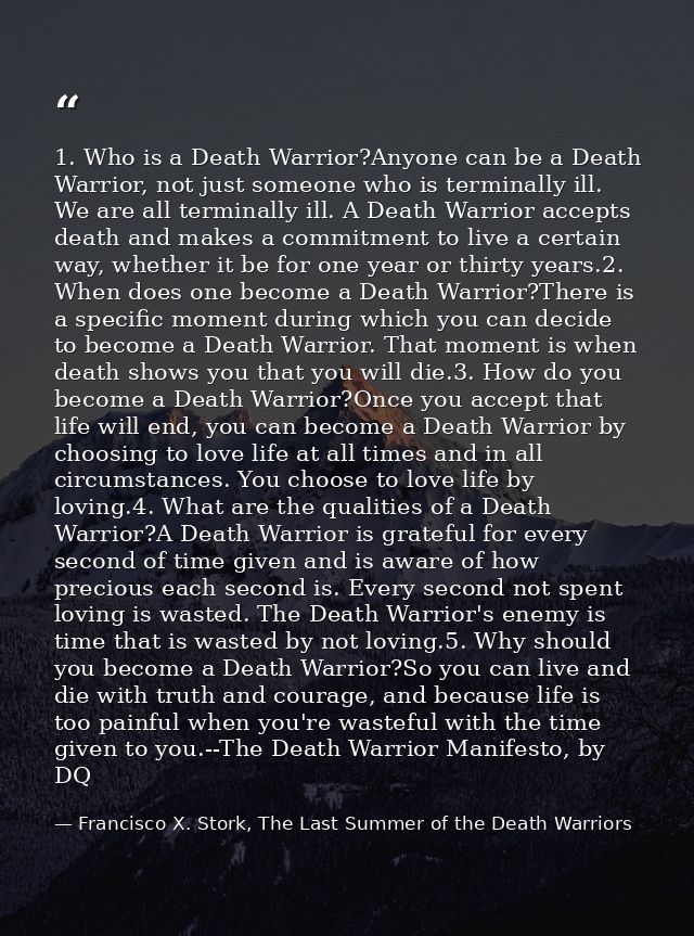 1. Who is a Death Warrior?Anyone can be a Death Warrior, not just someone who is terminally ill. We are all terminally i — Francisco X. Stork, The Last Summer of the Death Warriors