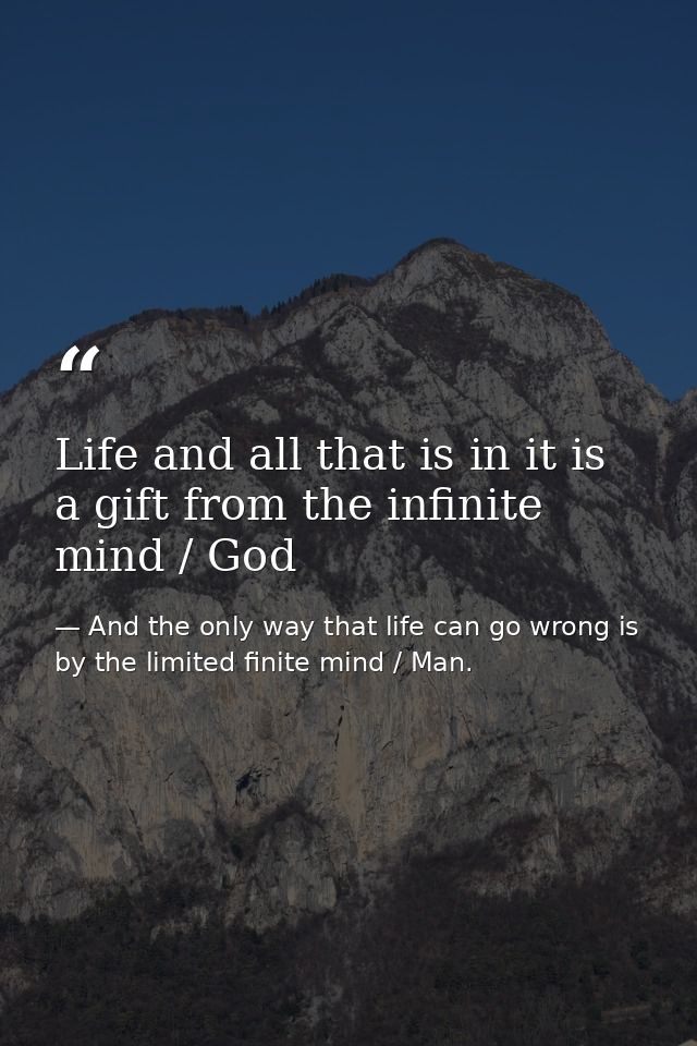 Life and all that is in it is a gift from the infinite mind / God — And the only way that life can go wrong is by the limited finite mind / Man.