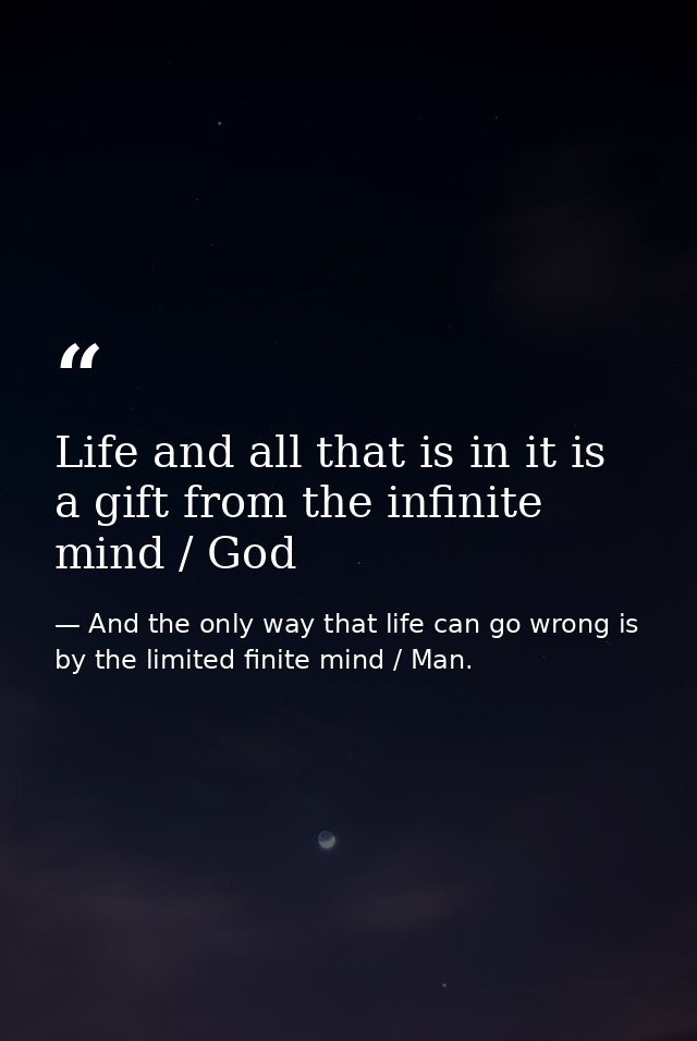 Life and all that is in it is a gift from the infinite mind / God — And the only way that life can go wrong is by the limited finite mind / Man.