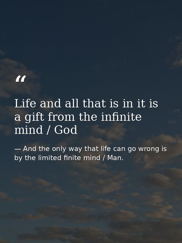 Life and all that is in it is a gift from the infinite mind / God — And the only way that life can go wrong is by the limited finite mind / Man.