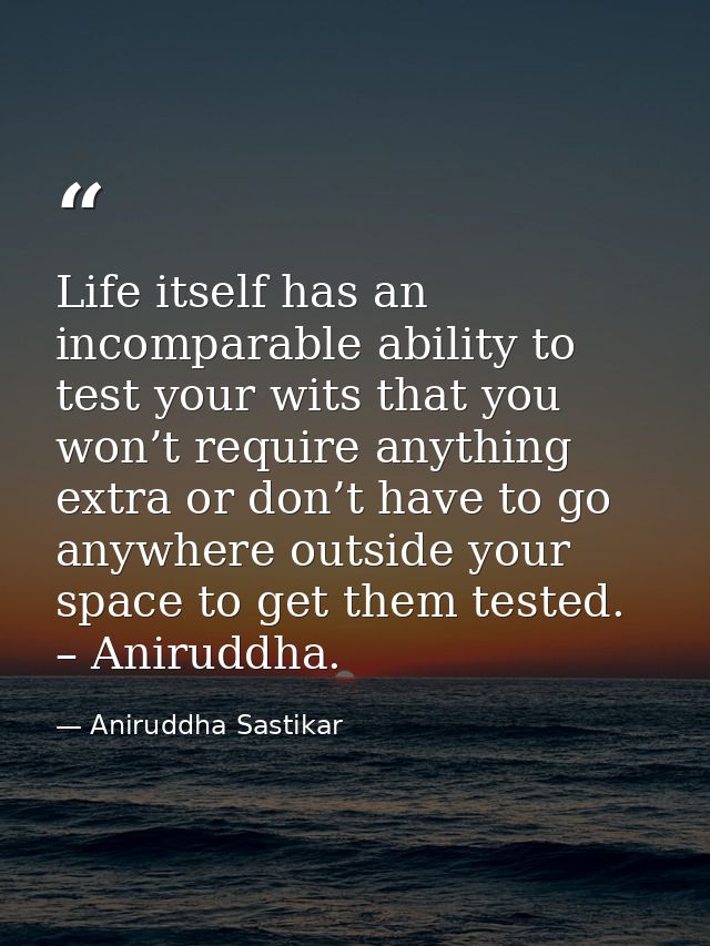 Life itself has an incomparable ability to test your wits that you won’t require anything extra or don’t have to go anyw — Aniruddha Sastikar