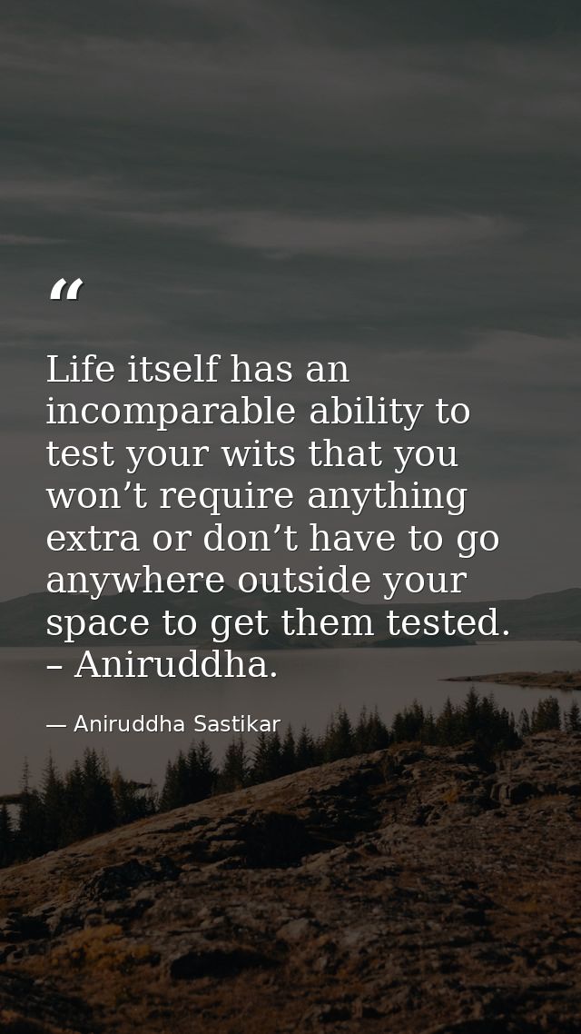 Life itself has an incomparable ability to test your wits that you won’t require anything extra or don’t have to go anyw — Aniruddha Sastikar