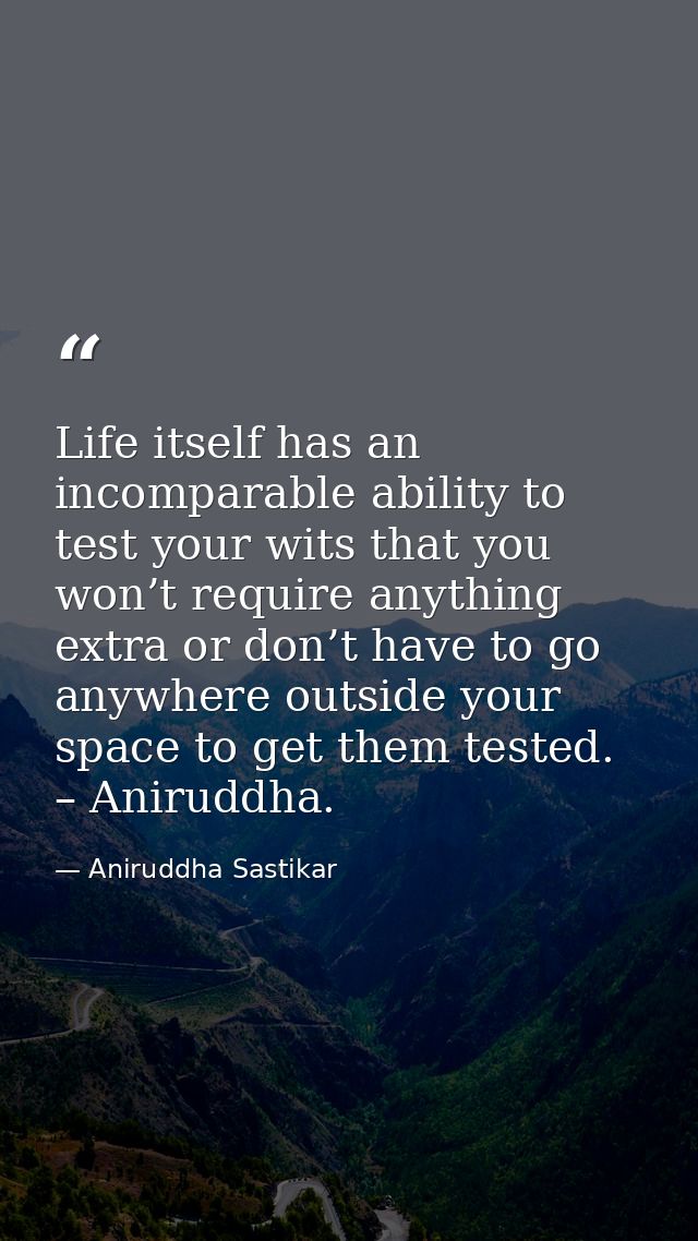 Life itself has an incomparable ability to test your wits that you won’t require anything extra or don’t have to go anyw — Aniruddha Sastikar