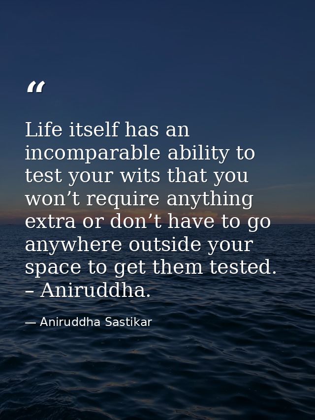 Life itself has an incomparable ability to test your wits that you won’t require anything extra or don’t have to go anyw — Aniruddha Sastikar
