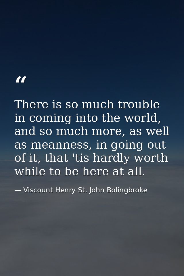 There is so much trouble in coming into the world, and so much more, as well as meanness, in going out of it, that 'tis  — Viscount Henry St. John Bolingbroke