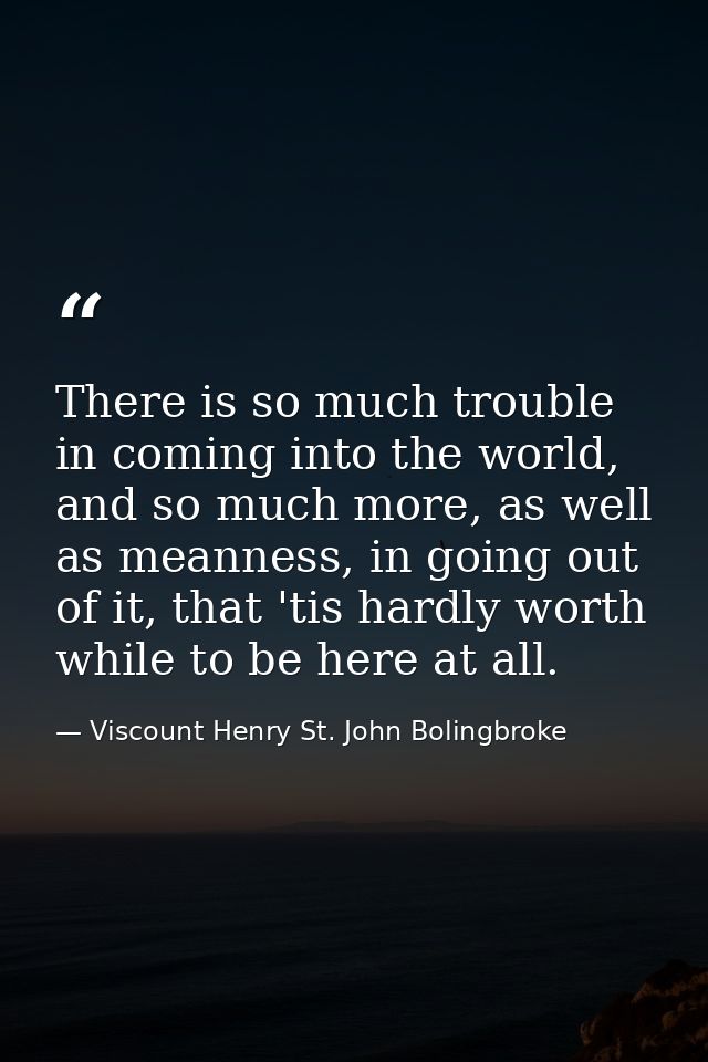 There is so much trouble in coming into the world, and so much more, as well as meanness, in going out of it, that 'tis  — Viscount Henry St. John Bolingbroke