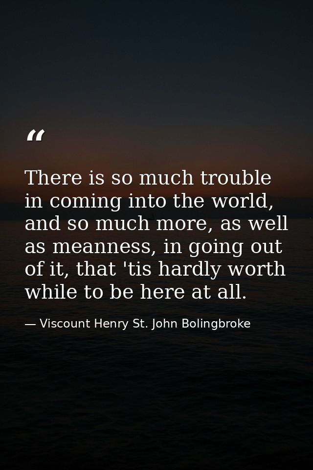There is so much trouble in coming into the world, and so much more, as well as meanness, in going out of it, that 'tis  — Viscount Henry St. John Bolingbroke
