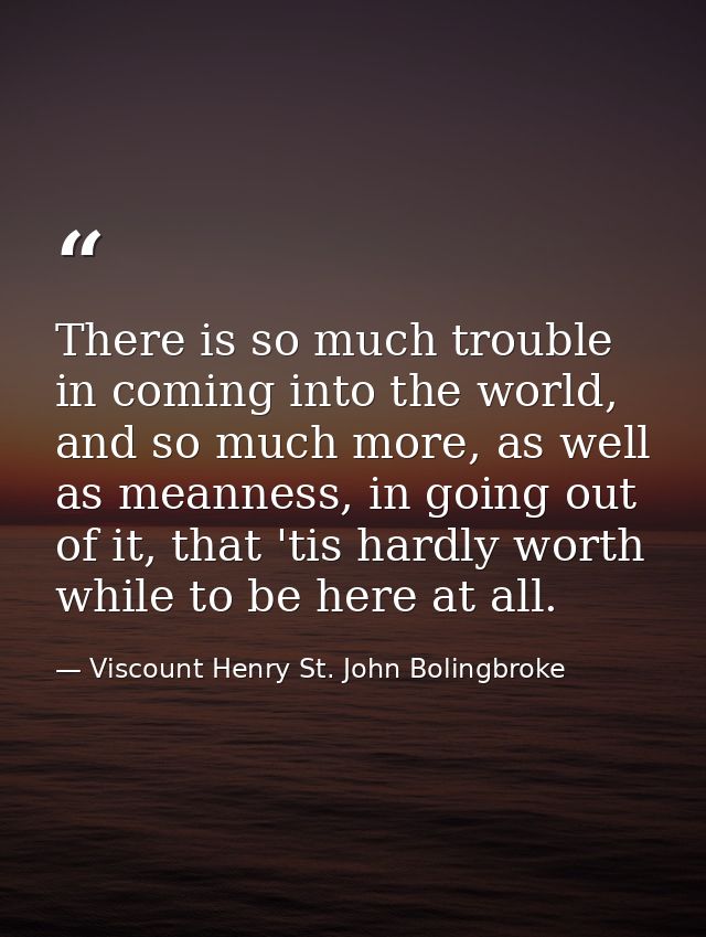 There is so much trouble in coming into the world, and so much more, as well as meanness, in going out of it, that 'tis  — Viscount Henry St. John Bolingbroke