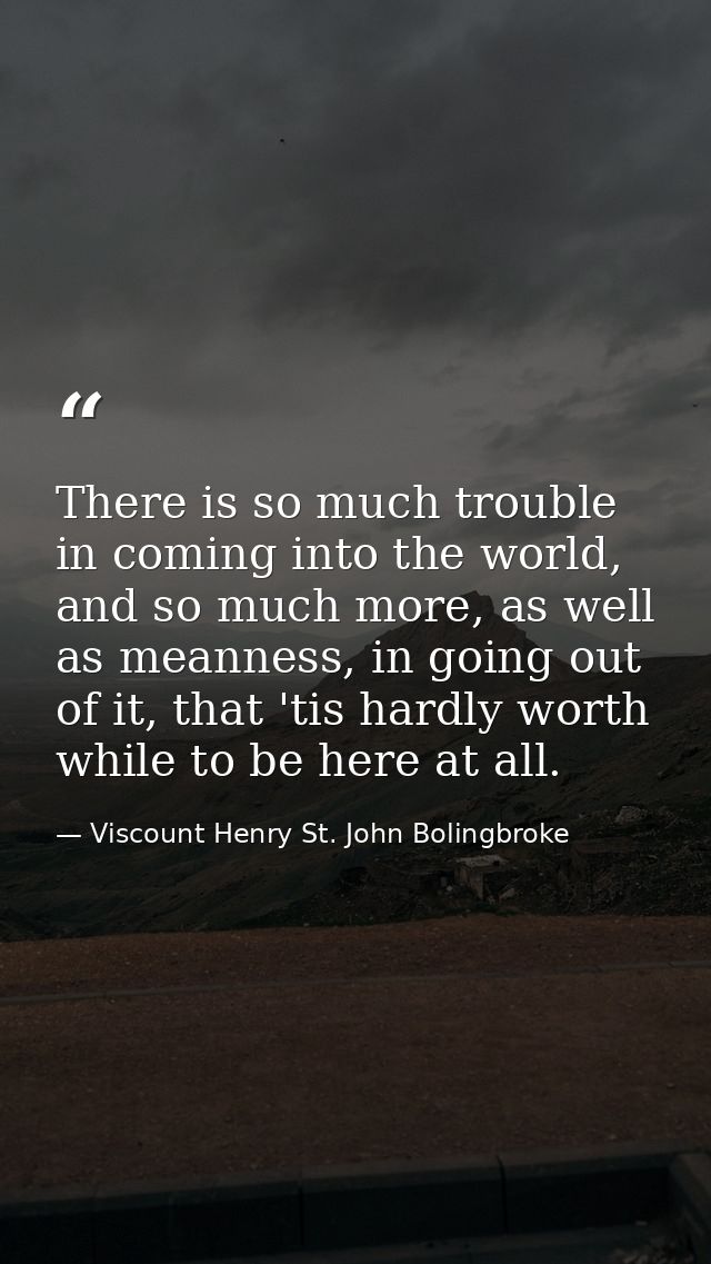 There is so much trouble in coming into the world, and so much more, as well as meanness, in going out of it, that 'tis  — Viscount Henry St. John Bolingbroke