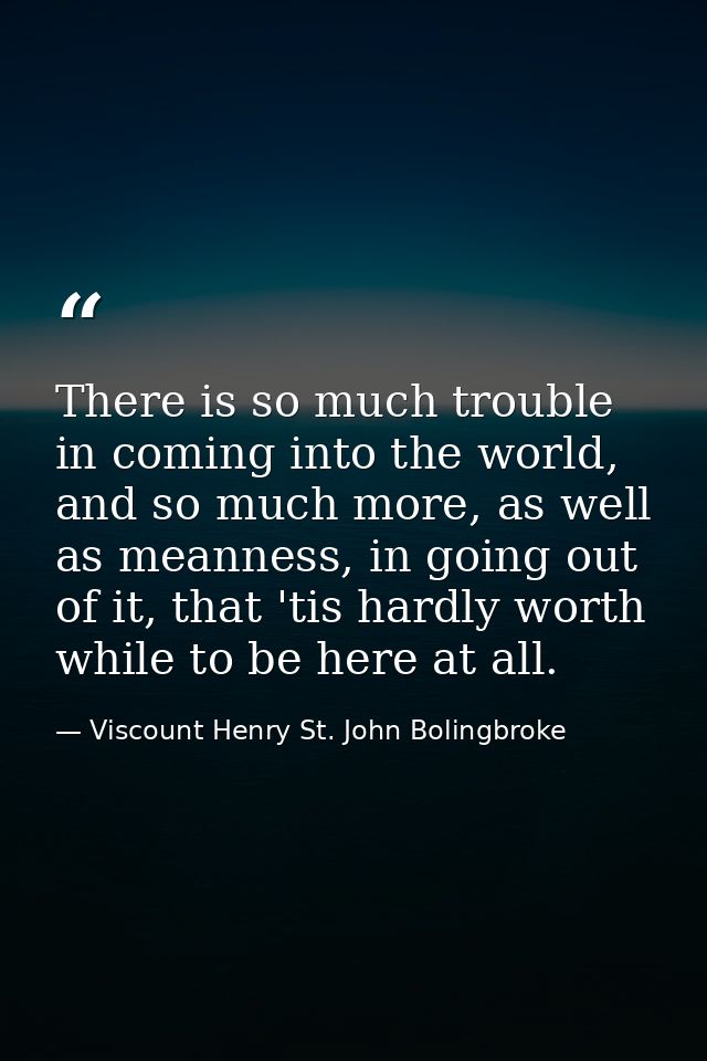 There is so much trouble in coming into the world, and so much more, as well as meanness, in going out of it, that 'tis  — Viscount Henry St. John Bolingbroke