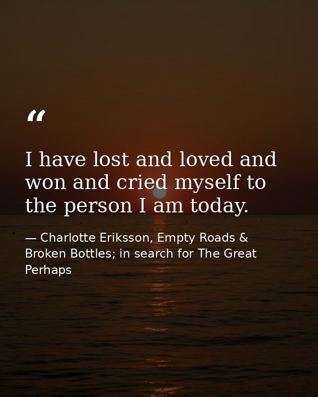 I have lost and loved and won and cried myself to the person I am today. — Charlotte Eriksson, Empty Roads & Broken Bottles; in search for The Great Perhaps