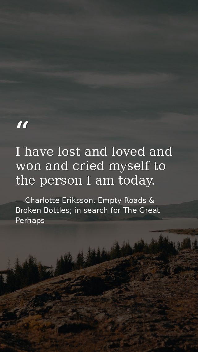 I have lost and loved and won and cried myself to the person I am today. — Charlotte Eriksson, Empty Roads & Broken Bottles; in search for The Great Perhaps