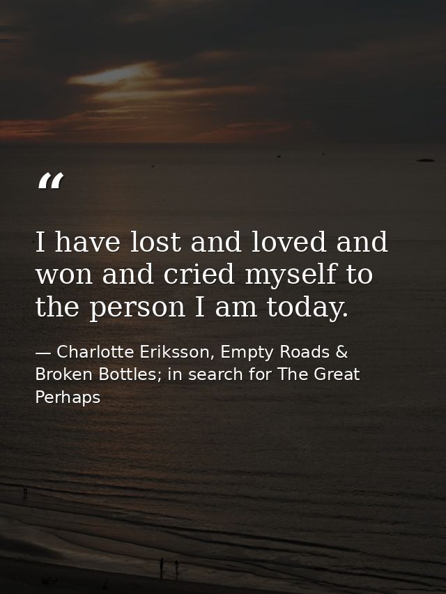 I have lost and loved and won and cried myself to the person I am today. — Charlotte Eriksson, Empty Roads & Broken Bottles; in search for The Great Perhaps
