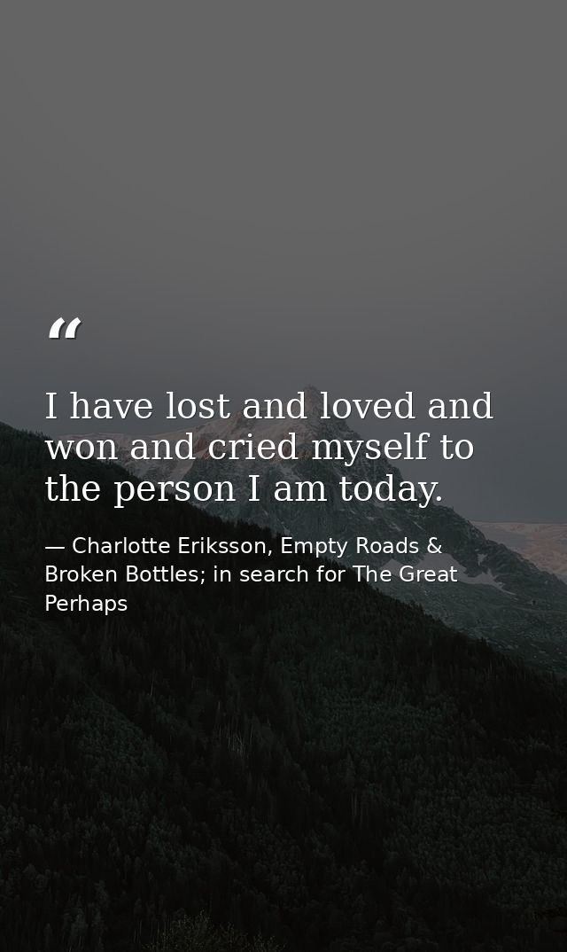 I have lost and loved and won and cried myself to the person I am today. — Charlotte Eriksson, Empty Roads & Broken Bottles; in search for The Great Perhaps