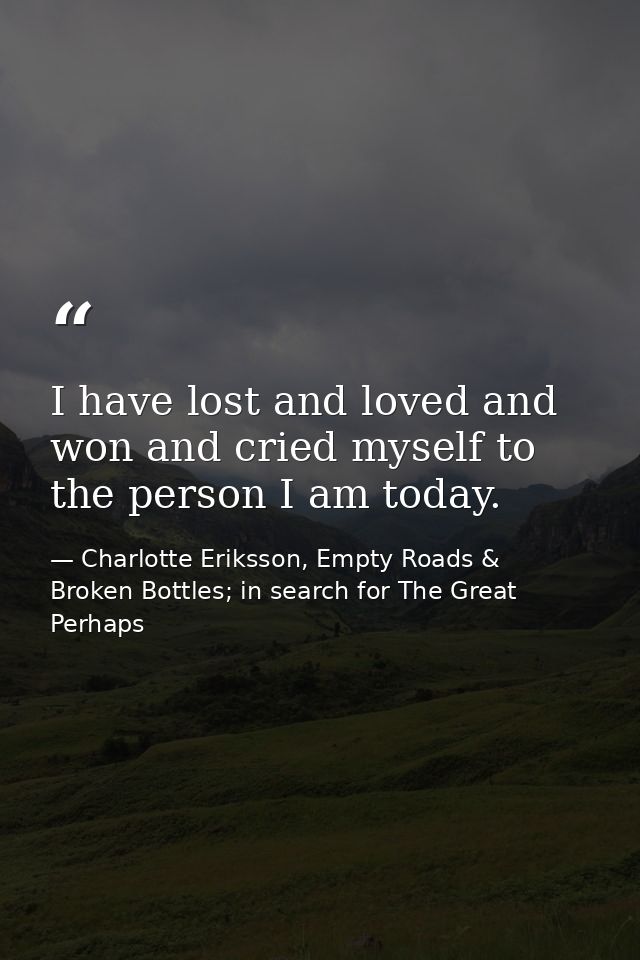 I have lost and loved and won and cried myself to the person I am today. — Charlotte Eriksson, Empty Roads & Broken Bottles; in search for The Great Perhaps
