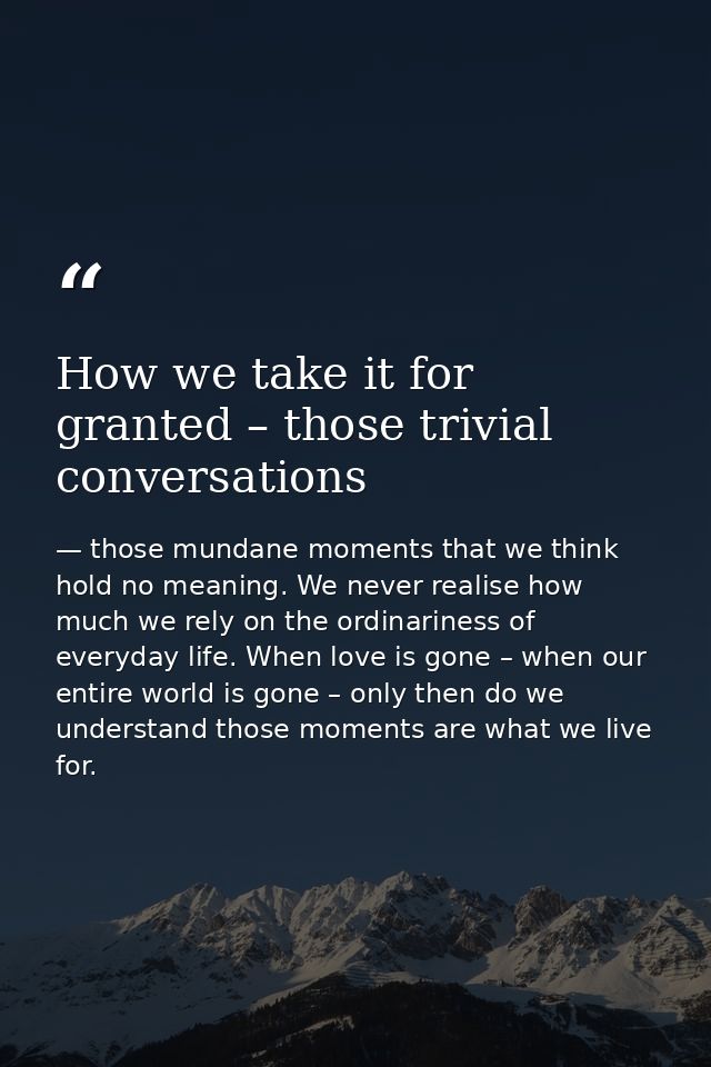 How we take it for granted – those trivial conversations — those mundane moments that we think hold no meaning. We never realise how much we rely on the ordinariness of everyday life. When love is gone – when our entire world is gone – only then do we understand those moments are what we live for.