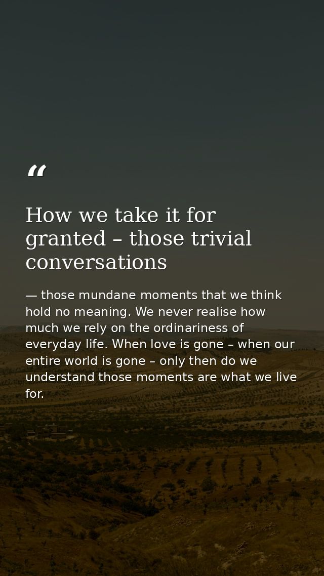 How we take it for granted – those trivial conversations — those mundane moments that we think hold no meaning. We never realise how much we rely on the ordinariness of everyday life. When love is gone – when our entire world is gone – only then do we understand those moments are what we live for.