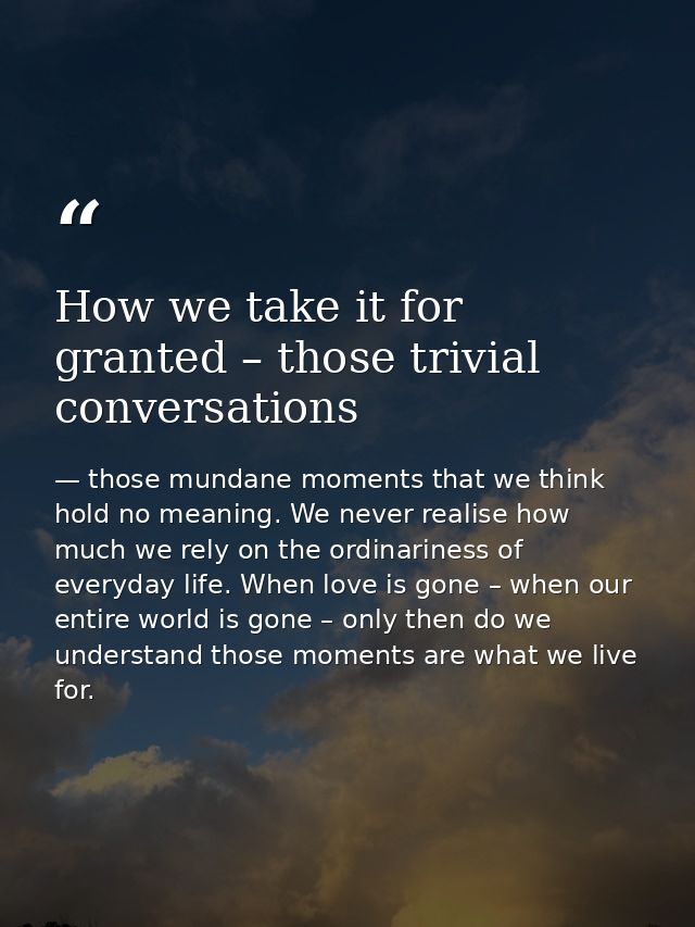 How we take it for granted – those trivial conversations — those mundane moments that we think hold no meaning. We never realise how much we rely on the ordinariness of everyday life. When love is gone – when our entire world is gone – only then do we understand those moments are what we live for.