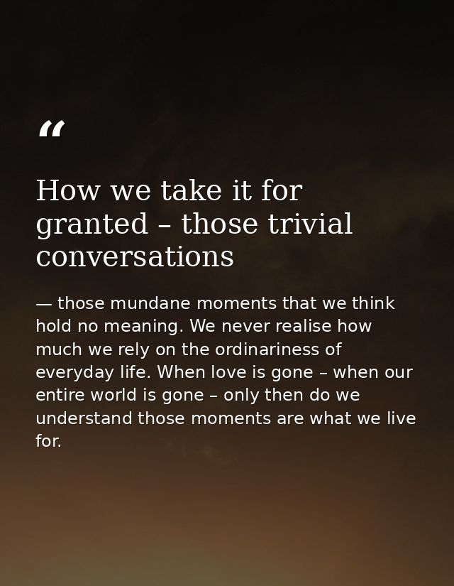 How we take it for granted – those trivial conversations — those mundane moments that we think hold no meaning. We never realise how much we rely on the ordinariness of everyday life. When love is gone – when our entire world is gone – only then do we understand those moments are what we live for.