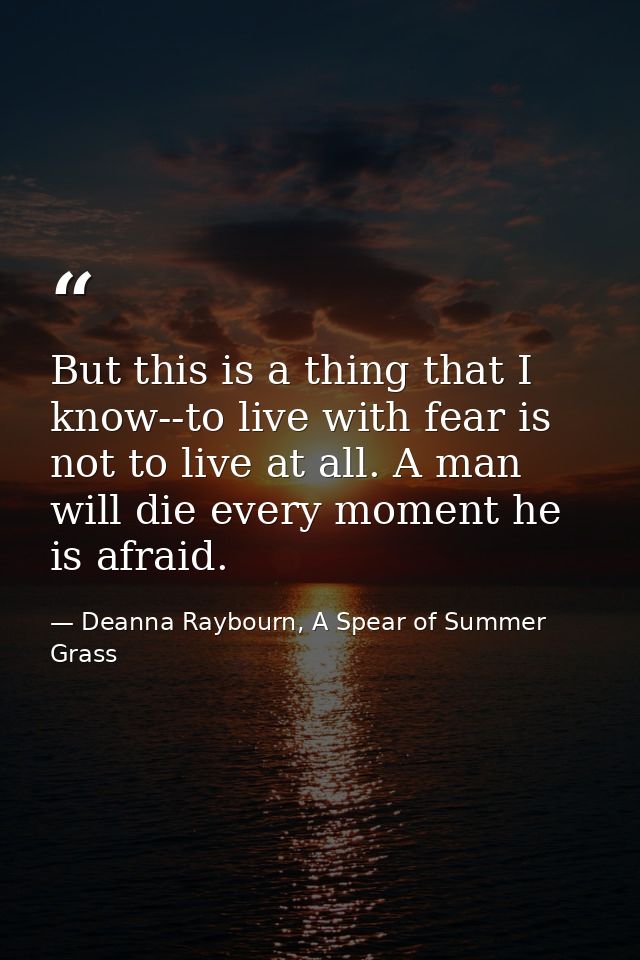 But this is a thing that I know--to live with fear is not to live at all. A man will die every moment he is afraid. — Deanna Raybourn, A Spear of Summer Grass
