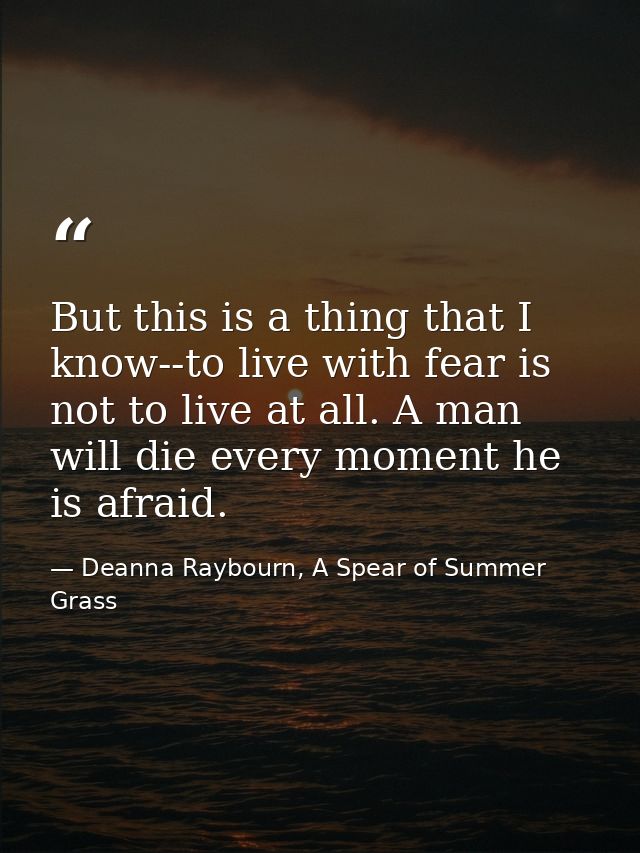 But this is a thing that I know--to live with fear is not to live at all. A man will die every moment he is afraid. — Deanna Raybourn, A Spear of Summer Grass