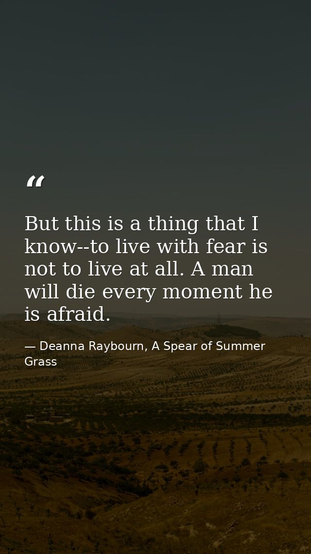 But this is a thing that I know--to live with fear is not to live at all. A man will die every moment he is afraid. — Deanna Raybourn, A Spear of Summer Grass