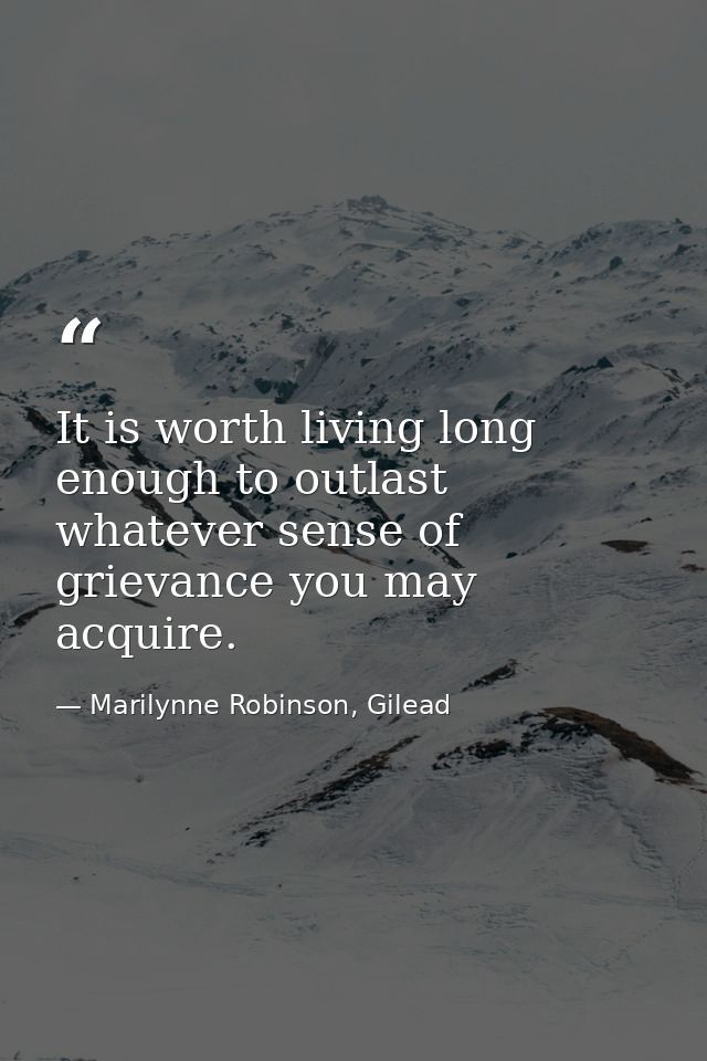 It is worth living long enough to outlast whatever sense of grievance you may acquire. — Marilynne Robinson, Gilead