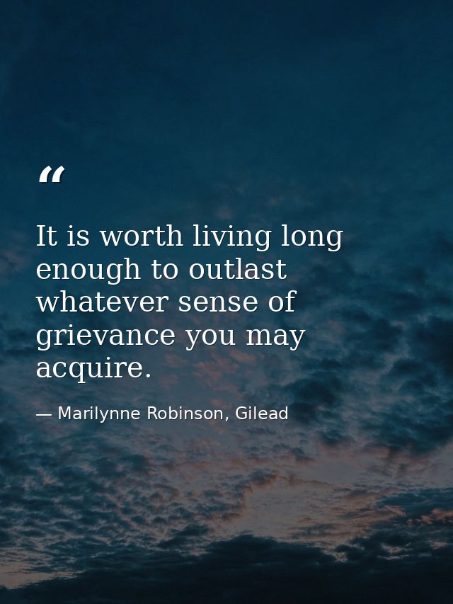 It is worth living long enough to outlast whatever sense of grievance you may acquire. — Marilynne Robinson, Gilead