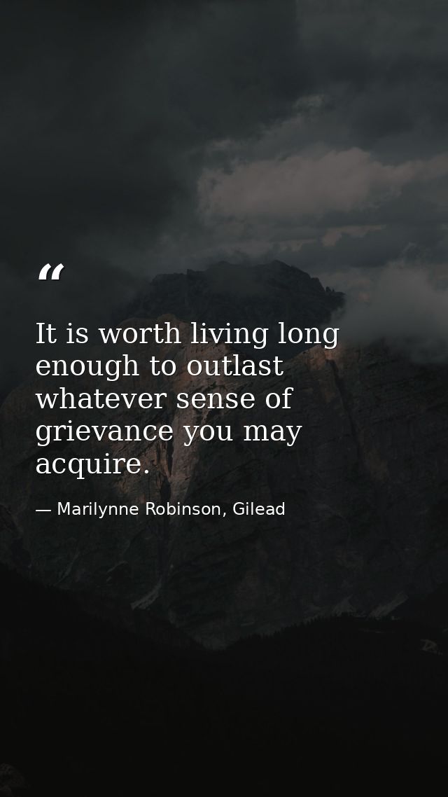 It is worth living long enough to outlast whatever sense of grievance you may acquire. — Marilynne Robinson, Gilead
