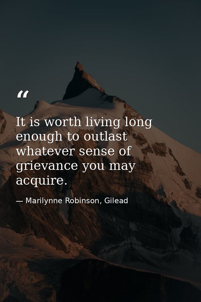 It is worth living long enough to outlast whatever sense of grievance you may acquire. — Marilynne Robinson, Gilead