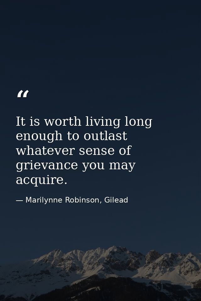 It is worth living long enough to outlast whatever sense of grievance you may acquire. — Marilynne Robinson, Gilead