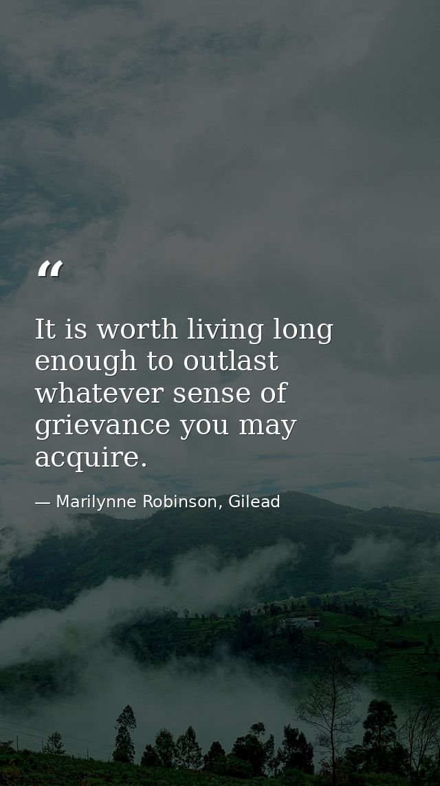 It is worth living long enough to outlast whatever sense of grievance you may acquire. — Marilynne Robinson, Gilead