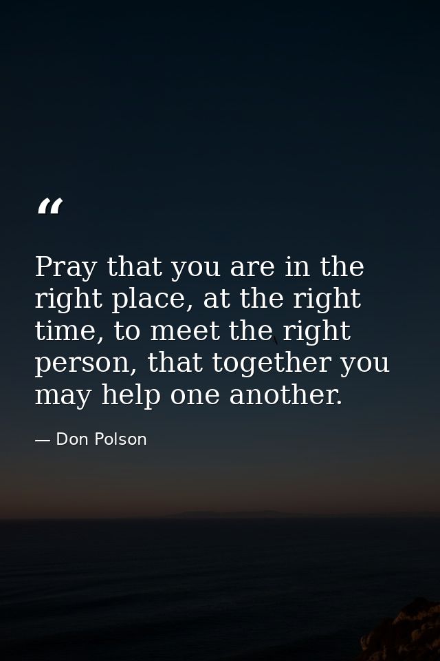Pray that you are in the right place, at the right time, to meet the right person, that together you may help one anothe — Don Polson