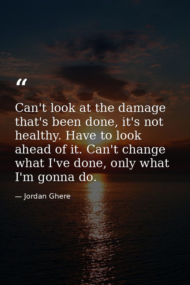 Can't look at the damage that's been done, it's not healthy. Have to look ahead of it. Can't change what I've done, only — Jordan Ghere