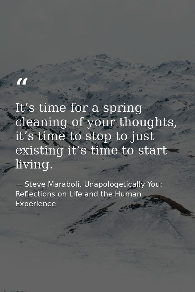 It’s time for a spring cleaning of your thoughts, it’s time to stop to just existing it’s time to start living. — Steve Maraboli, Unapologetically You: Reflections on Life and the Human Experience