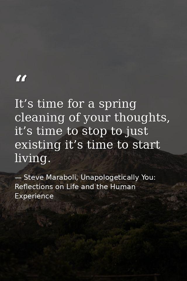 It’s time for a spring cleaning of your thoughts, it’s time to stop to just existing it’s time to start living. — Steve Maraboli, Unapologetically You: Reflections on Life and the Human Experience