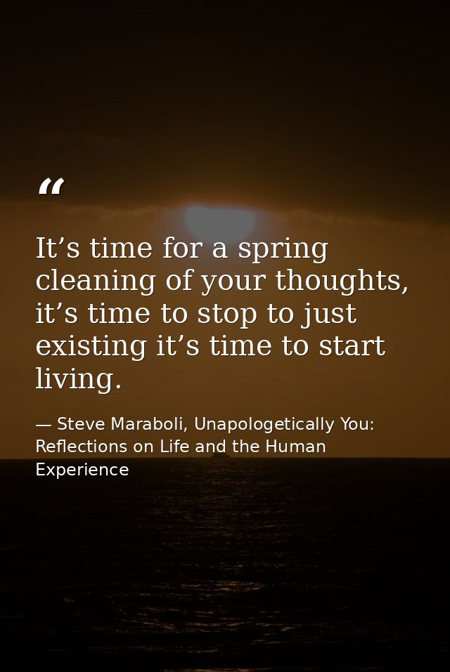 It’s time for a spring cleaning of your thoughts, it’s time to stop to just existing it’s time to start living. — Steve Maraboli, Unapologetically You: Reflections on Life and the Human Experience