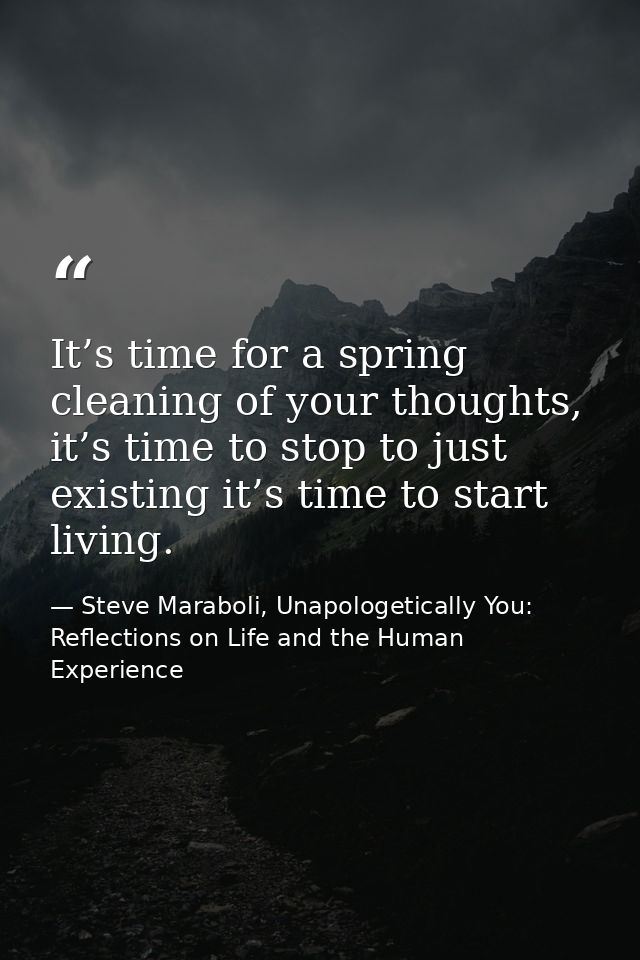 It’s time for a spring cleaning of your thoughts, it’s time to stop to just existing it’s time to start living. — Steve Maraboli, Unapologetically You: Reflections on Life and the Human Experience