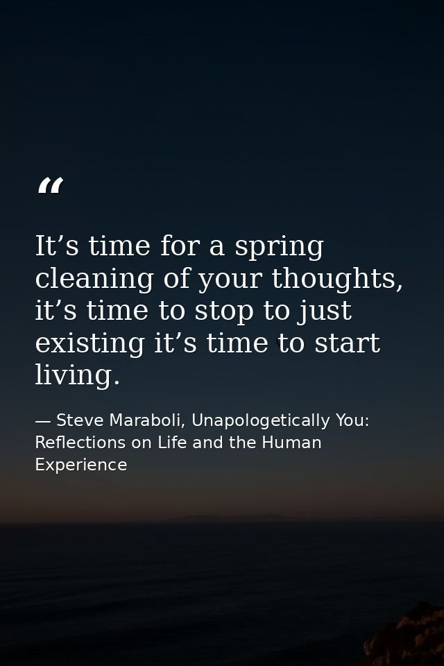 It’s time for a spring cleaning of your thoughts, it’s time to stop to just existing it’s time to start living. — Steve Maraboli, Unapologetically You: Reflections on Life and the Human Experience