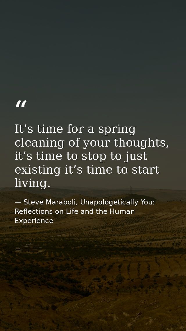It’s time for a spring cleaning of your thoughts, it’s time to stop to just existing it’s time to start living. — Steve Maraboli, Unapologetically You: Reflections on Life and the Human Experience