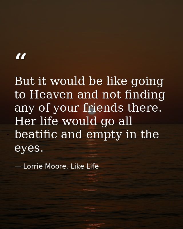 But it would be like going to Heaven and not finding any of your friends there. Her life would go all beatific and empty — Lorrie Moore, Like Life