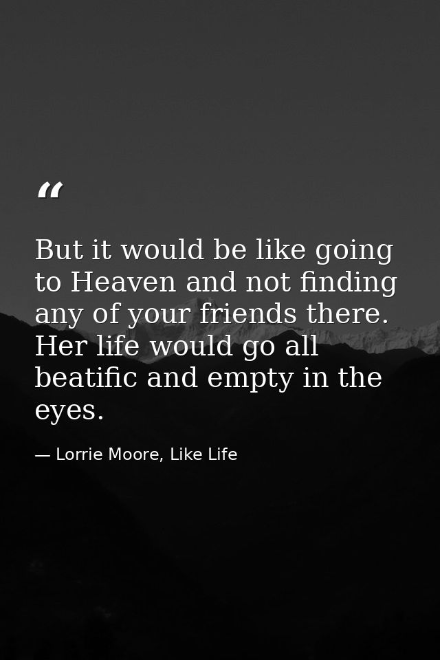 But it would be like going to Heaven and not finding any of your friends there. Her life would go all beatific and empty — Lorrie Moore, Like Life