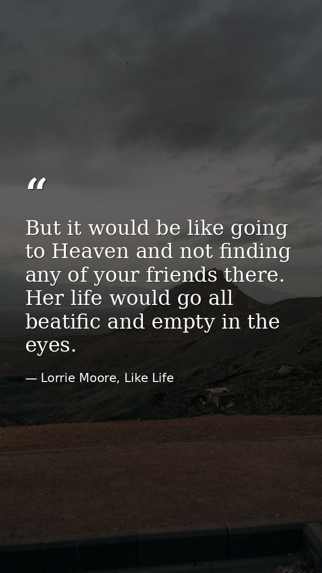 But it would be like going to Heaven and not finding any of your friends there. Her life would go all beatific and empty — Lorrie Moore, Like Life