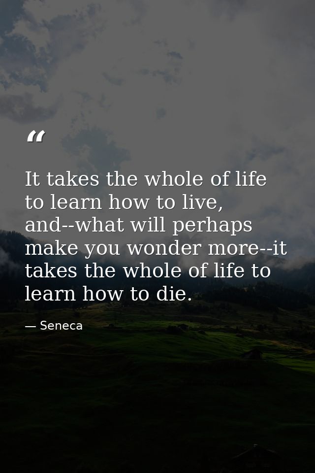 It takes the whole of life to learn how to live, and--what will perhaps make you wonder more--it takes the whole of life — Seneca