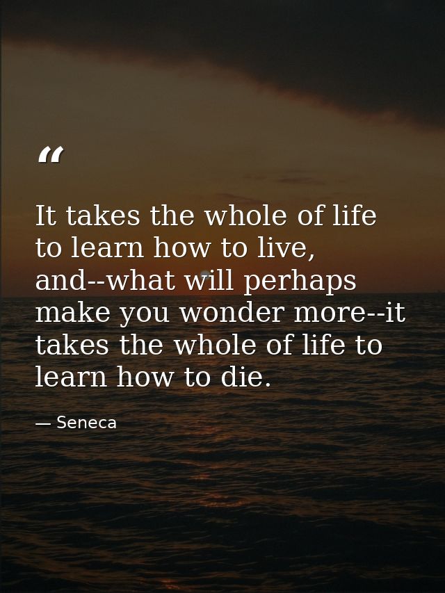 It takes the whole of life to learn how to live, and--what will perhaps make you wonder more--it takes the whole of life — Seneca