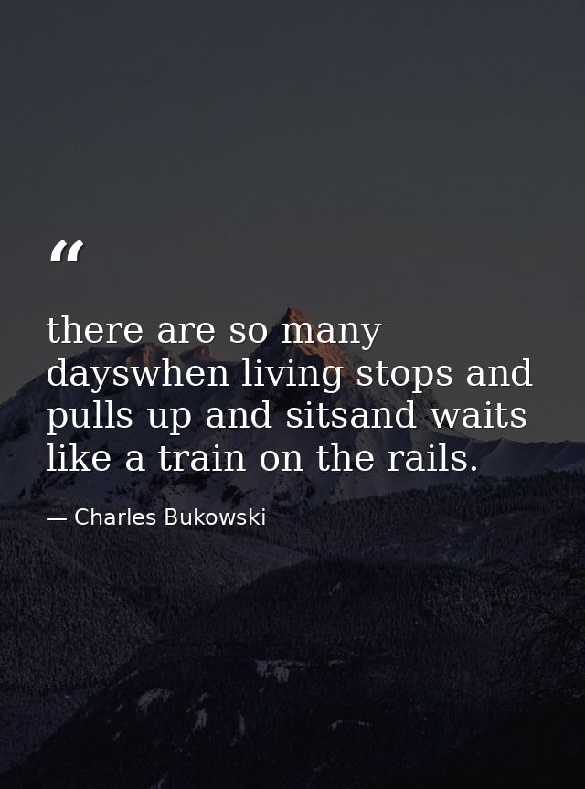 there are so many dayswhen living stops and pulls up and sitsand waits like a train on the rails. — Charles Bukowski