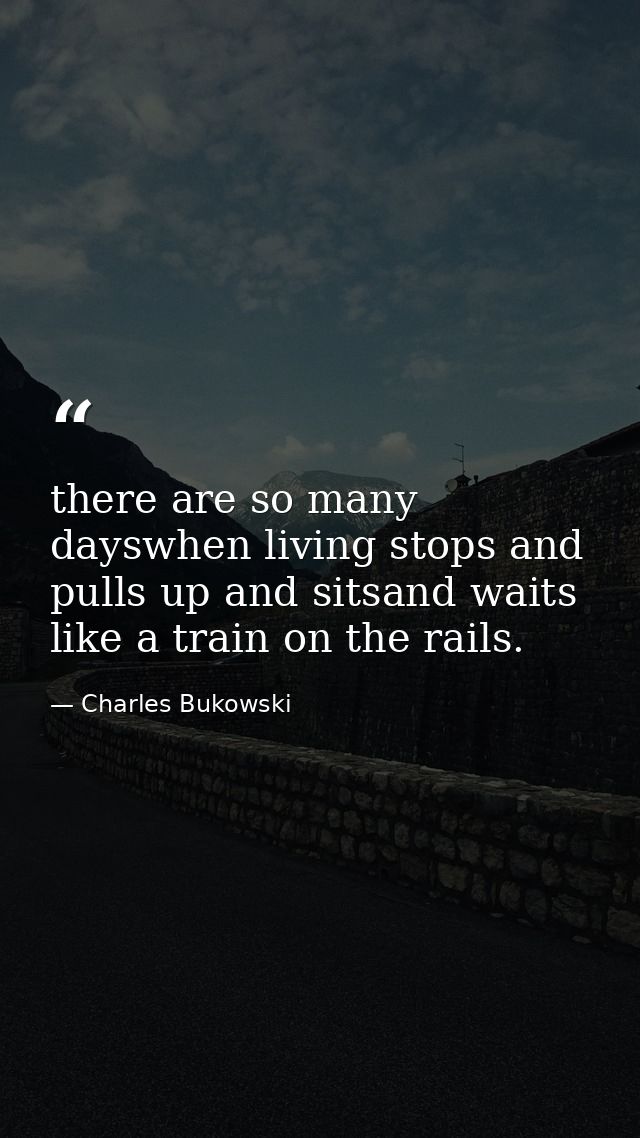 there are so many dayswhen living stops and pulls up and sitsand waits like a train on the rails. — Charles Bukowski